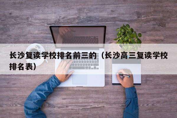 长沙湘军高级中学复读好吗 长沙复读班中学排行表　重庆复读中学分类排行吗