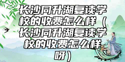 长沙同升湖复读学校的收费怎么样（长沙同升湖复读学校的收费怎么样呀）